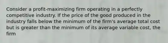 Consider a profit-maximizing firm operating in a perfectly competitive industry. If the price of the good produced in the industry falls below the minimum of the firm's average total cost but is greater than the minimum of its average variable cost, the firm