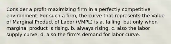 Consider a profit-maximizing firm in a perfectly competitive environment. For such a firm, the curve that represents the Value of Marginal Product of Labor (VMPL) is a. falling, but only when marginal product is rising. b. always rising. c. also the labor supply curve. d. also the firm's demand for labor curve.