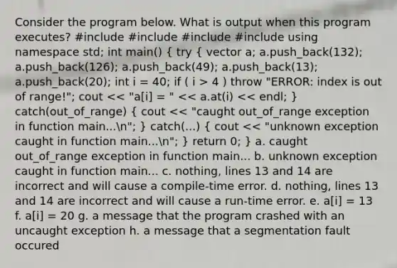 Consider the program below. What is output when this program executes? #include #include #include #include using namespace std; int main() ( try { vector a; a.push_back(132); a.push_back(126); a.push_back(49); a.push_back(13); a.push_back(20); int i = 40; if ( i > 4 ) throw "ERROR: index is out of range!"; cout << "a[i] = " << a.at(i) << endl; ) catch(out_of_range) ( cout << "caught out_of_range exception in function main...n"; ) catch(...) ( cout << "unknown exception caught in function main...n"; ) return 0; } a. caught out_of_range exception in function main... b. unknown exception caught in function main... c. nothing, lines 13 and 14 are incorrect and will cause a compile-time error. d. nothing, lines 13 and 14 are incorrect and will cause a run-time error. e. a[i] = 13 f. a[i] = 20 g. a message that the program crashed with an uncaught exception h. a message that a segmentation fault occured