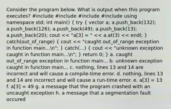 Consider the program below. What is output when this program executes? #include #include #include #include using namespace std; int main() ( try { vector a; a.push_back(132); a.push_back(126); a.push_back(49); a.push_back(13); a.push_back(20); cout << "a[3] = " << a.at(3) << endl; ) catch(out_of_range) ( cout << "caught out_of_range exception in function main...n"; ) catch(...) ( cout << "unknown exception caught in function main...n"; ) return 0; } a. caught out_of_range exception in function main... b. unknown exception caught in function main... c. nothing, lines 13 and 14 are incorrect and will cause a compile-time error. d. nothing, lines 13 and 14 are incorrect and will cause a run-time error. e. a[3] = 13 f. a[3] = 49 g. a message that the program crashed with an uncaught exception h. a message that a segmentation fault occured