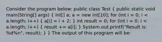 Consider the program below: public class Test ( public static void main(String[] args) { int[] a; a = new int[10]; for (int i = 0; i < a.length; i++) { a[i] = i + 2; ) int result = 0; for (int i = 0; i < a.length; i++) ( result += a[i]; ) System.out.printf("Result is: %d%n", result); } } The output of this program will be: