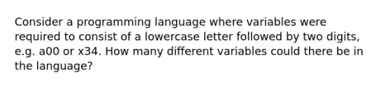 Consider a programming language where variables were required to consist of a lowercase letter followed by two digits, e.g. a00 or x34. How many different variables could there be in the language?