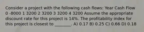 Consider a project with the following cash flows: Year Cash Flow 0 -8000 1 3200 2 3200 3 3200 4 3200 Assume the appropriate discount rate for this project is 14%. The profitability index for this project is closest to ________. A) 0.17 B) 0.25 C) 0.66 D) 0.18