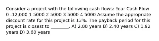 Consider a project with the following cash flows: Year Cash Flow 0 -12,000 1 5000 2 5000 3 5000 4 5000 Assume the appropriate discount rate for this project is 13%. The payback period for this project is closest to ________. A) 2.88 years B) 2.40 years C) 1.92 years D) 3.60 years