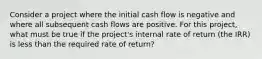 Consider a project where the initial cash flow is negative and where all subsequent cash flows are positive. For this project, what must be true if the project's internal rate of return (the IRR) is less than the required rate of return?