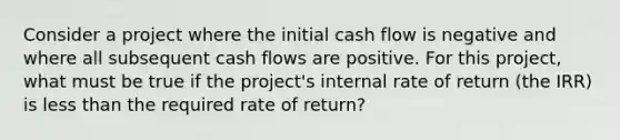 Consider a project where the initial cash flow is negative and where all subsequent cash flows are positive. For this project, what must be true if the project's internal rate of return (the IRR) is less than the required rate of return?