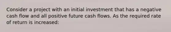 Consider a project with an initial investment that has a negative cash flow and all positive future cash flows. As the required rate of return is increased: