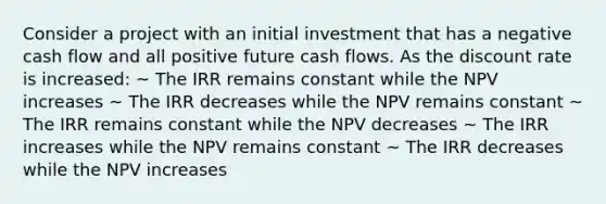 Consider a project with an initial investment that has a negative cash flow and all positive future cash flows. As the discount rate is increased: ~ The IRR remains constant while the NPV increases ~ The IRR decreases while the NPV remains constant ~ The IRR remains constant while the NPV decreases ~ The IRR increases while the NPV remains constant ~ The IRR decreases while the NPV increases