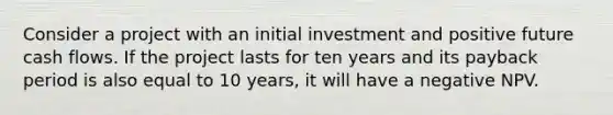 Consider a project with an initial investment and positive future cash flows. If the project lasts for ten years and its payback period is also equal to 10 years, it will have a negative NPV.