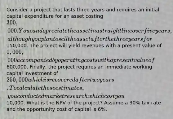 Consider a project that lasts three years and requires an initial capital expenditure for an asset costing 300,000. You can depreciate the asset in a straight line over five years, although you plan to sell the asset after the three years for150,000. The project will yield revenues with a present value of 1,000,000 accompanied by operating costs with a present value of600,000. Finally, the project requires an immediate working capital investment of 250,000 which is recovered after two years. To calculate these estimates, you conducted market research which cost you10,000. What is the NPV of the project? Assume a 30% tax rate and the opportunity cost of capital is 6%.