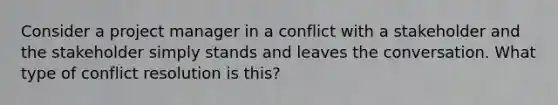 Consider a project manager in a conflict with a stakeholder and the stakeholder simply stands and leaves the conversation. What type of conflict resolution is this?