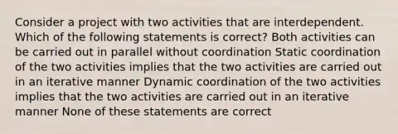 Consider a project with two activities that are interdependent. Which of the following statements is correct? Both activities can be carried out in parallel without coordination Static coordination of the two activities implies that the two activities are carried out in an iterative manner Dynamic coordination of the two activities implies that the two activities are carried out in an iterative manner None of these statements are correct