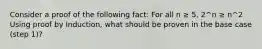 Consider a proof of the following fact: For all n ≥ 5, 2^n ≥ n^2 Using proof by Induction, what should be proven in the base case (step 1)?