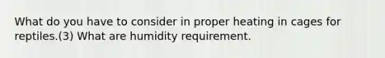 What do you have to consider in proper heating in cages for reptiles.(3) What are humidity requirement.