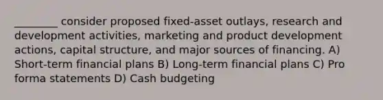 ________ consider proposed fixed-asset outlays, research and development activities, marketing and product development actions, capital structure, and major sources of financing. A) Short-term financial plans B) Long-term financial plans C) Pro forma statements D) Cash budgeting