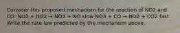 Consider this proposed mechanism for the reaction of NO2 and CO: NO2 + NO2 → NO3 + NO slow NO3 + CO → NO2 + CO2 fast Write the rate law predicted by the mechanism above.