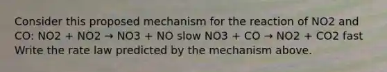 Consider this proposed mechanism for the reaction of NO2 and CO: NO2 + NO2 → NO3 + NO slow NO3 + CO → NO2 + CO2 fast Write the rate law predicted by the mechanism above.