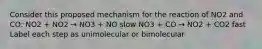 Consider this proposed mechanism for the reaction of NO2 and CO: NO2 + NO2 → NO3 + NO slow NO3 + CO → NO2 + CO2 fast Label each step as unimolecular or bimolecular