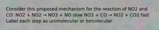 Consider this proposed mechanism for the reaction of NO2 and CO: NO2 + NO2 → NO3 + NO slow NO3 + CO → NO2 + CO2 fast Label each step as unimolecular or bimolecular