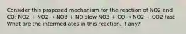 Consider this proposed mechanism for the reaction of NO2 and CO: NO2 + NO2 → NO3 + NO slow NO3 + CO → NO2 + CO2 fast What are the intermediates in this reaction, if any?