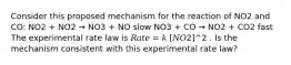 Consider this proposed mechanism for the reaction of NO2 and CO: NO2 + NO2 → NO3 + NO slow NO3 + CO → NO2 + CO2 fast The experimental rate law is 𝑅𝑎𝑡𝑒 = 𝑘 [𝑁𝑂2]^2 . Is the mechanism consistent with this experimental rate law?