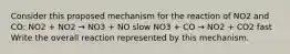 Consider this proposed mechanism for the reaction of NO2 and CO: NO2 + NO2 → NO3 + NO slow NO3 + CO → NO2 + CO2 fast Write the overall reaction represented by this mechanism.