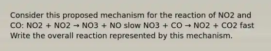 Consider this proposed mechanism for the reaction of NO2 and CO: NO2 + NO2 → NO3 + NO slow NO3 + CO → NO2 + CO2 fast Write the overall reaction represented by this mechanism.