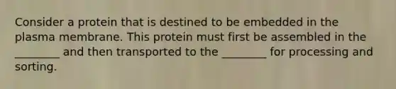 Consider a protein that is destined to be embedded in the plasma membrane. This protein must first be assembled in the ________ and then transported to the ________ for processing and sorting.