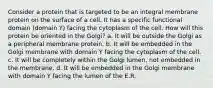 Consider a protein that is targeted to be an integral membrane protein on the surface of a cell. It has a specific functional domain (domain Y) facing the cytoplasm of the cell. How will this protein be oriented in the Golgi? a. It will be outside the Golgi as a peripheral membrane protein. b. It will be embedded in the Golgi membrane with domain Y facing the cytoplasm of the cell. c. It will be completely within the Golgi lumen, not embedded in the membrane. d. It will be embedded in the Golgi membrane with domain Y facing the lumen of the E.R.