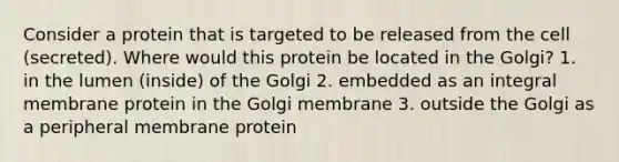 Consider a protein that is targeted to be released from the cell (secreted). Where would this protein be located in the Golgi? 1. in the lumen (inside) of the Golgi 2. embedded as an integral membrane protein in the Golgi membrane 3. outside the Golgi as a peripheral membrane protein