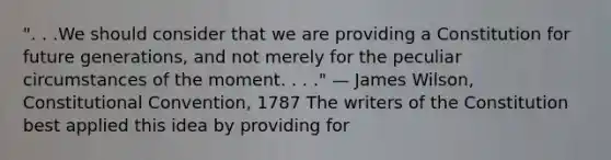 ". . .We should consider that we are providing a Constitution for future generations, and not merely for the peculiar circumstances of the moment. . . ." — James Wilson, Constitutional Convention, 1787 The writers of the Constitution best applied this idea by providing for