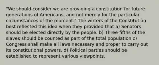 "We should consider we are providing a constitution for future generations of Americans, and not merely for the particular circumstances of the moment." The writers of the Constitution best reflected this idea when they provided that a) Senators should be elected directly by the people. b) Three-fifths of the slaves should be counted as part of the total population c) Congress shall make all laws necessary and proper to carry out its constitutional powers. d) Political parties should be established to represent various viewpoints.