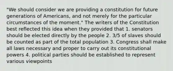 "We should consider we are providing a constitution for future generations of Americans, and not merely for the particular circumstances of the moment." The writers of the Constitution best reflected this idea when they provided that 1. senators should be elected directly by the people 2. 3/5 of slaves should be counted as part of the total population 3. Congress shall make all laws necessary and proper to carry out its constitutional powers 4. political parties should be established to represent various viewpoints