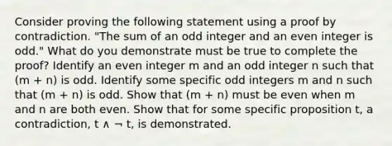 Consider proving the following statement using a proof by contradiction. "The sum of an odd integer and an even integer is odd." What do you demonstrate must be true to complete the proof? Identify an even integer m and an odd integer n such that (m + n) is odd. Identify some specific odd integers m and n such that (m + n) is odd. Show that (m + n) must be even when m and n are both even. Show that for some specific proposition t, a contradiction, t ∧ ¬ t, is demonstrated.