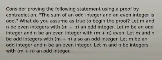 Consider proving the following statement using a proof by contradiction. "The sum of an odd integer and an even integer is odd." What do you assume as true to begin the proof? Let m and n be even integers with (m + n) an odd integer. Let m be an odd integer and n be an even integer with (m + n) even. Let m and n be odd integers with (m + n) also an odd integer. Let m be an odd integer and n be an even integer. Let m and n be integers with (m + n) an odd integer.