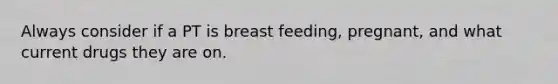 Always consider if a PT is breast feeding, pregnant, and what current drugs they are on.