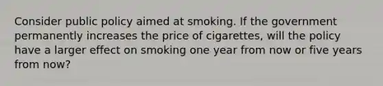 Consider public policy aimed at smoking. If the government permanently increases the price of cigarettes, will the policy have a larger effect on smoking one year from now or five years from now?