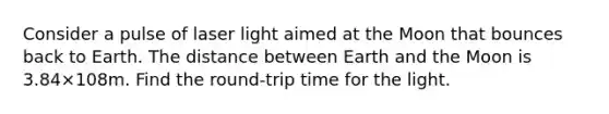 Consider a pulse of laser light aimed at the Moon that bounces back to Earth. The distance between Earth and the Moon is 3.84×108m. Find the round-trip time for the light.