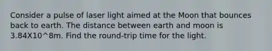 Consider a pulse of laser light aimed at the Moon that bounces back to earth. The distance between earth and moon is 3.84X10^8m. Find the round-trip time for the light.