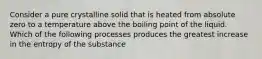 Consider a pure crystalline solid that is heated from absolute zero to a temperature above the boiling point of the liquid. Which of the following processes produces the greatest increase in the entropy of the substance