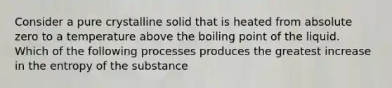 Consider a pure crystalline solid that is heated from absolute zero to a temperature above the boiling point of the liquid. Which of the following processes produces the greatest increase in the entropy of the substance