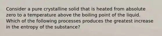 Consider a pure crystalline solid that is heated from absolute zero to a temperature above the boiling point of the liquid. Which of the following processes produces the greatest increase in the entropy of the substance?