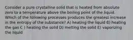 Consider a pure crystalline solid that is heated from absolute zero to a temperature above the boiling point of the liquid. Which of the following processes produces the greatest increase in the entropy of the substance? A) heating the liquid B) heating the gas C ) heating the solid D) melting the solid E) vaporizing the liquid