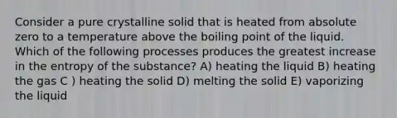 Consider a pure crystalline solid that is heated from absolute zero to a temperature above the boiling point of the liquid. Which of the following processes produces the greatest increase in the entropy of the substance? A) heating the liquid B) heating the gas C ) heating the solid D) melting the solid E) vaporizing the liquid