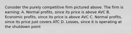 Consider the purely competitive firm pictured above. The firm is earning: A. Normal profits, since its price is above AVC B. Economic profits, since its price is above AVC C. Normal profits, since its price just covers ATC D. Losses, since it is operating at the shutdown point