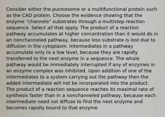 Consider either the purinosome or a multifunctional protein such as the CAD protein. Choose the evidence showing that the enzyme "channels" substrates through a multistep reaction sequence. Select all that apply. The product of a reaction pathway accumulates at higher concentration than it would do in an nonchanneled pathway, because less substrate is lost due to diffusion in the cytoplasm. Intermediates in a pathway accumulate only to a low level, because they are rapidly transferred to the next enzyme in a sequence. The whole pathway would be immediately interrupted if any of enzymes in an enzyme complex was inhibited. Upon addition of one of the intermediates to a system carrying out the pathway then the added intermediate will not be incorporated into the product. The product of a reaction sequence reaches its maximal rate of synthesis faster than in a nonchanneled pathway, because each intermediate need not diffuse to find the next enzyme and becomes rapidly bound to that enzyme.