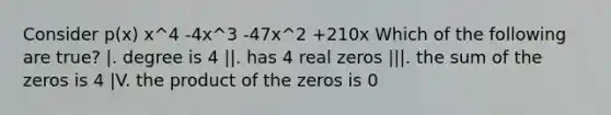 Consider p(x) x^4 -4x^3 -47x^2 +210x Which of the following are true? |. degree is 4 ||. has 4 real zeros |||. the sum of the zeros is 4 |V. the product of the zeros is 0