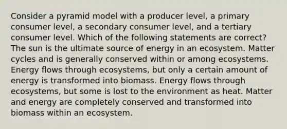 Consider a pyramid model with a producer level, a primary consumer level, a secondary consumer level, and a tertiary consumer level. Which of the following statements are correct?The sun is the ultimate source of energy in an ecosystem. Matter cycles and is generally conserved within or among ecosystems. Energy flows through ecosystems, but only a certain amount of energy is transformed into biomass. Energy flows through ecosystems, but some is lost to the environment as heat. Matter and energy are completely conserved and transformed into biomass within an ecosystem.