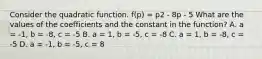 Consider the quadratic function. f(p) = p2 - 8p - 5 What are the values of the coefficients and the constant in the function? A. a = -1, b = -8, c = -5 B. a = 1, b = -5, c = -8 C. a = 1, b = -8, c = -5 D. a = -1, b = -5, c = 8