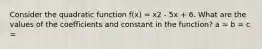 Consider the quadratic function f(x) = x2 - 5x + 6. What are the values of the coefficients and constant in the function? a = b = c =